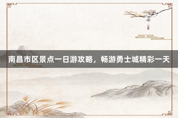 南昌市区景点一日游攻略，畅游勇士城精彩一天