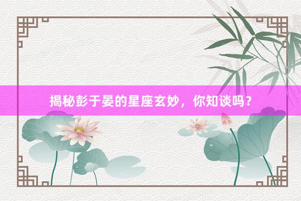 揭秘彭于晏的星座玄妙，你知谈吗？