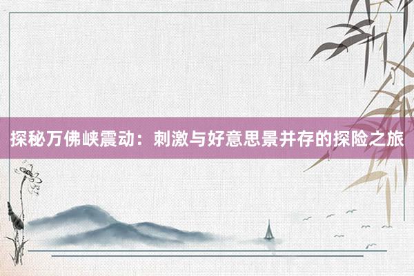 探秘万佛峡震动：刺激与好意思景并存的探险之旅